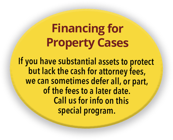 Financing for Property Cases - If you have substantial assets to protect but lack the cash for attorney fees, we can sometimes defer all, or part, of the fees to a later date. Call us for info on this special program.